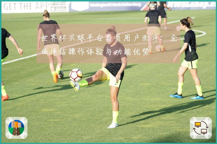 世界杯买球平台首页用户测评：全面评估操作体验与功能优势