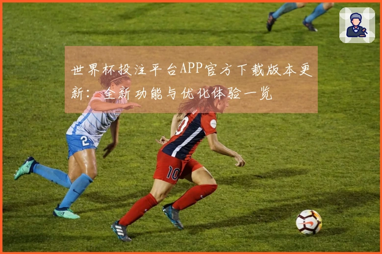 世界杯投注平台APP官方下载版本更新：全新功能与优化体验一览